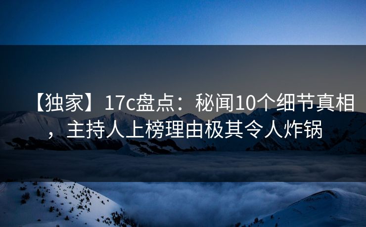 【独家】17c盘点：秘闻10个细节真相，主持人上榜理由极其令人炸锅