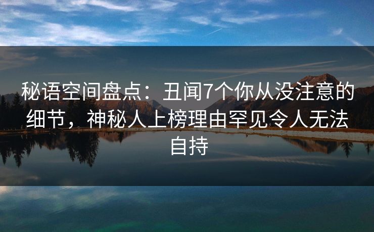 秘语空间盘点：丑闻7个你从没注意的细节，神秘人上榜理由罕见令人无法自持