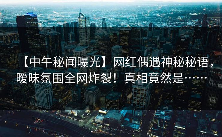 【中午秘闻曝光】网红偶遇神秘秘语，暧昧氛围全网炸裂！真相竟然是……