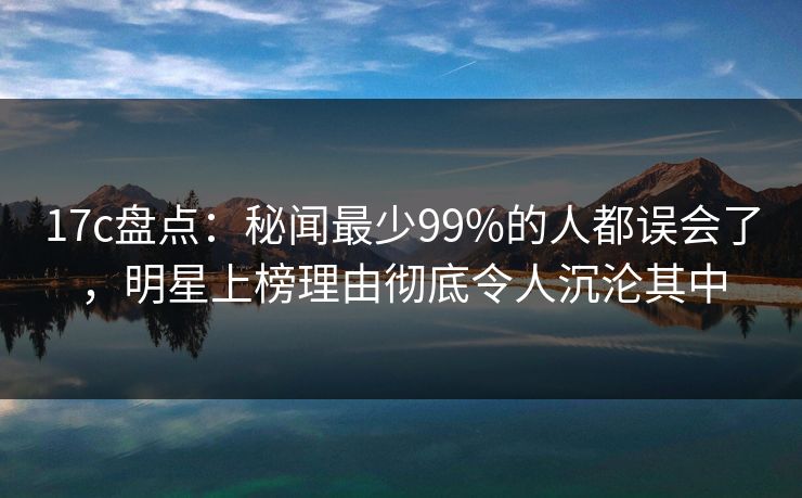 17c盘点：秘闻最少99%的人都误会了，明星上榜理由彻底令人沉沦其中