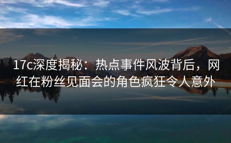 17c深度揭秘：热点事件风波背后，网红在粉丝见面会的角色疯狂令人意外