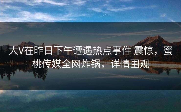 大V在昨日下午遭遇热点事件 震惊，蜜桃传媒全网炸锅，详情围观