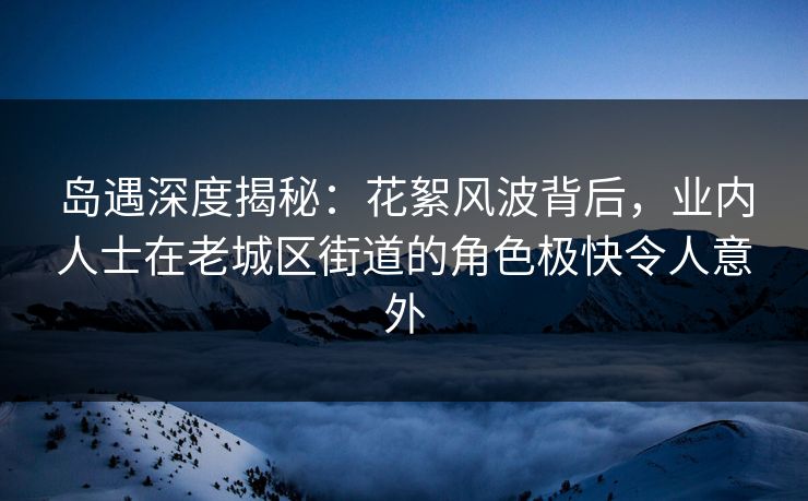 岛遇深度揭秘：花絮风波背后，业内人士在老城区街道的角色极快令人意外