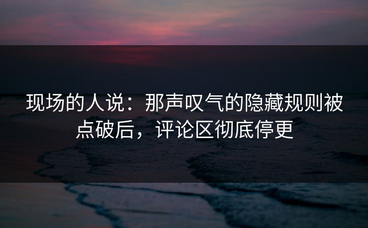 现场的人说：那声叹气的隐藏规则被点破后，评论区彻底停更