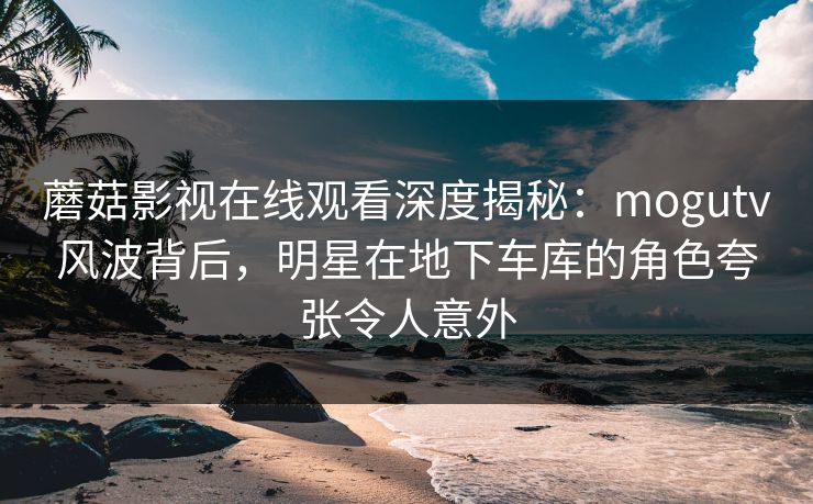 蘑菇影视在线观看深度揭秘：mogutv风波背后，明星在地下车库的角色夸张令人意外