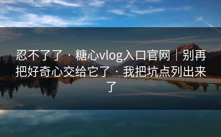 忍不了了 · 糖心vlog入口官网|别再把好奇心交给它了 · 我把坑点列出来了 忍不了了 · 糖心vlog入口官网|别再把好奇心交给它了 · 我把坑点列出来了