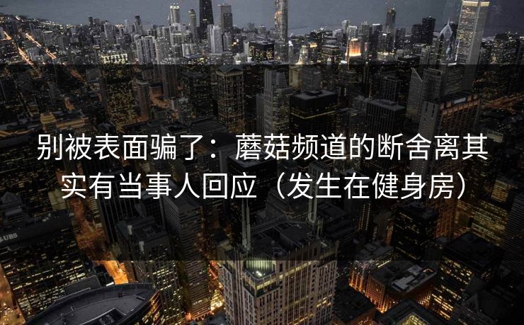 别被表面骗了:蘑菇频道的断舍离其实有当事人回应(发生在健身房) 别被表面骗了:蘑菇频道的断舍离其实有当事人回应(发生在健身房)