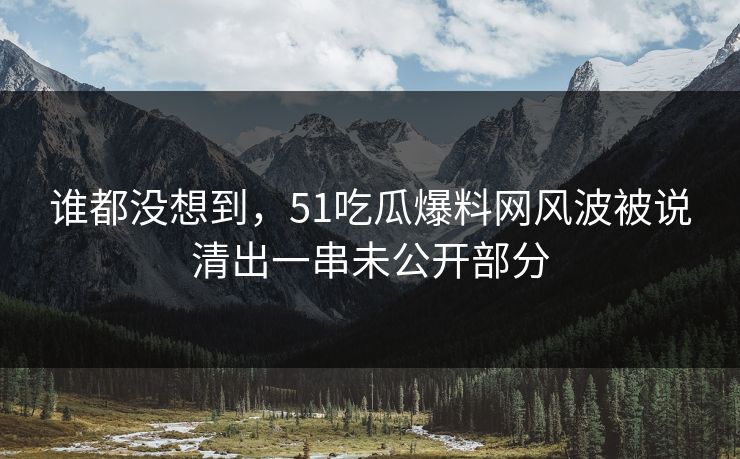谁都没想到，51吃瓜爆料网风波被说清出一串未公开部分