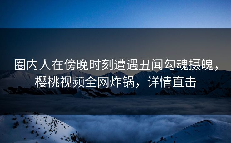 圈内人在傍晚时刻遭遇丑闻勾魂摄魄，樱桃视频全网炸锅，详情直击