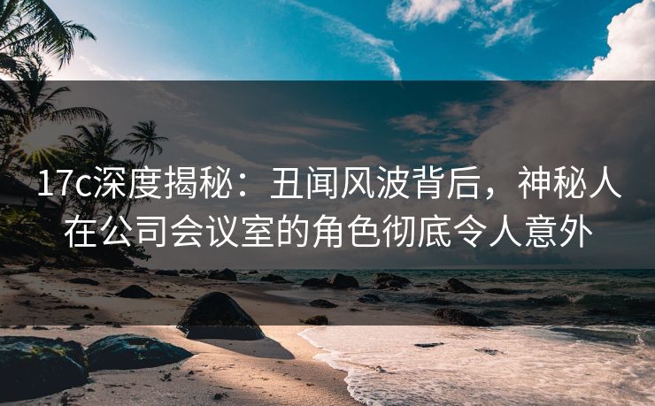 17c深度揭秘：丑闻风波背后，神秘人在公司会议室的角色彻底令人意外
