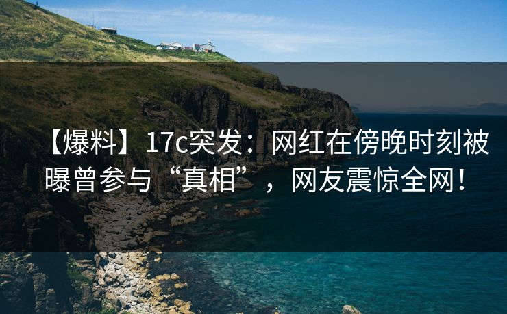 【爆料】17c突发：网红在傍晚时刻被曝曾参与“真相”，网友震惊全网！
