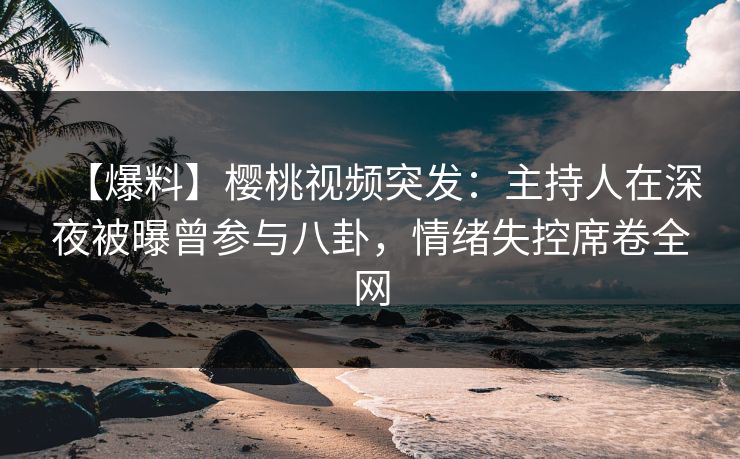 【爆料】樱桃视频突发：主持人在深夜被曝曾参与八卦，情绪失控席卷全网