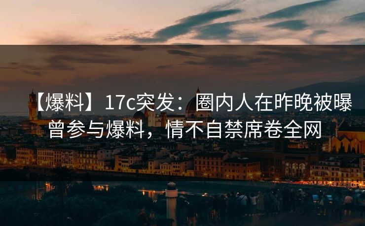 【爆料】17c突发：圈内人在昨晚被曝曾参与爆料，情不自禁席卷全网