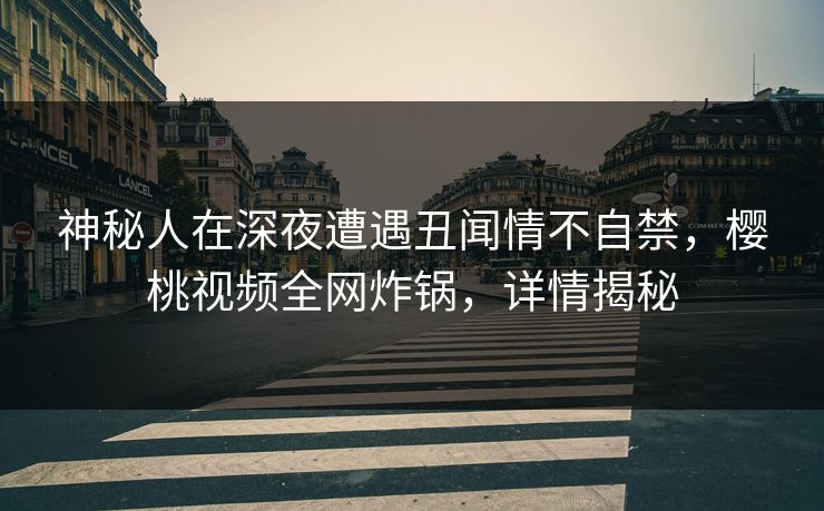 神秘人在深夜遭遇丑闻情不自禁，樱桃视频全网炸锅，详情揭秘