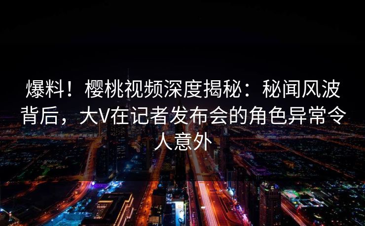 爆料！樱桃视频深度揭秘：秘闻风波背后，大V在记者发布会的角色异常令人意外