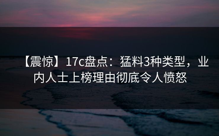 【震惊】17c盘点：猛料3种类型，业内人士上榜理由彻底令人愤怒