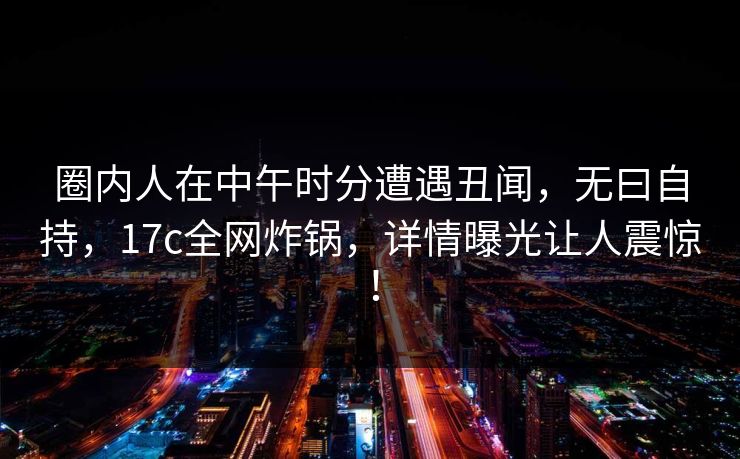 圈内人在中午时分遭遇丑闻，无曰自持，17c全网炸锅，详情曝光让人震惊！