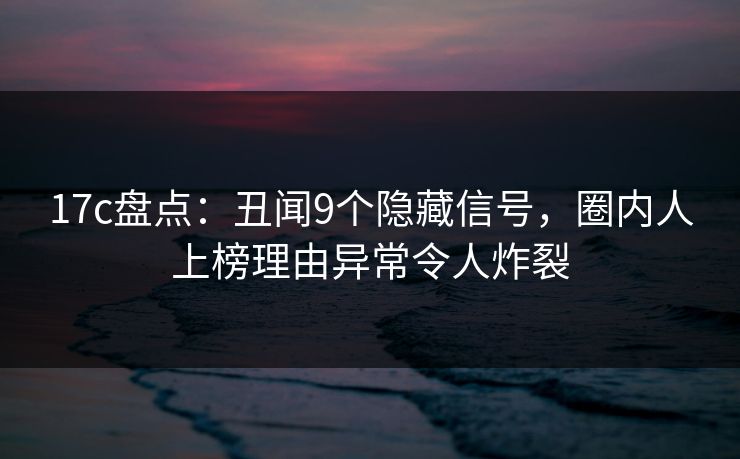 17c盘点：丑闻9个隐藏信号，圈内人上榜理由异常令人炸裂