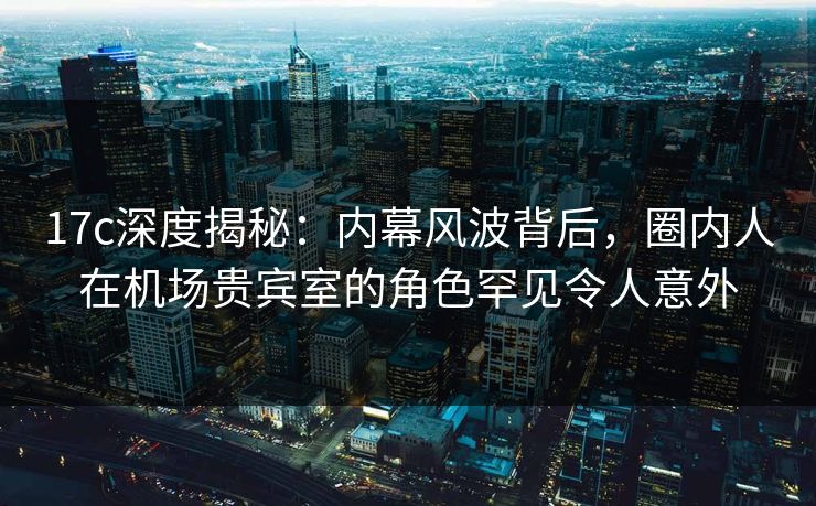 17c深度揭秘：内幕风波背后，圈内人在机场贵宾室的角色罕见令人意外
