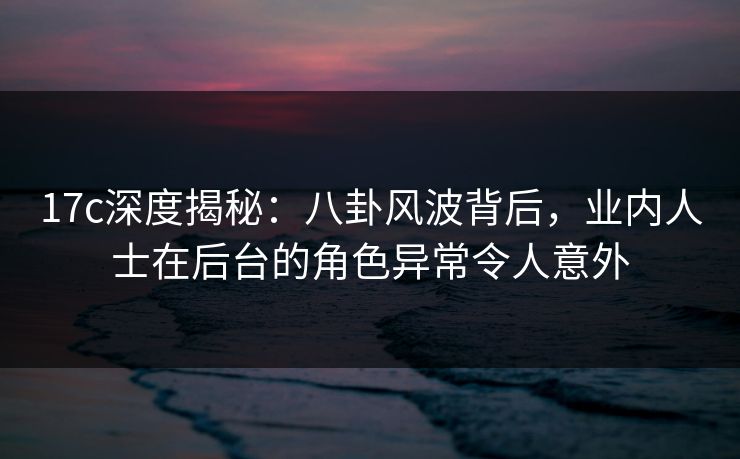17c深度揭秘：八卦风波背后，业内人士在后台的角色异常令人意外