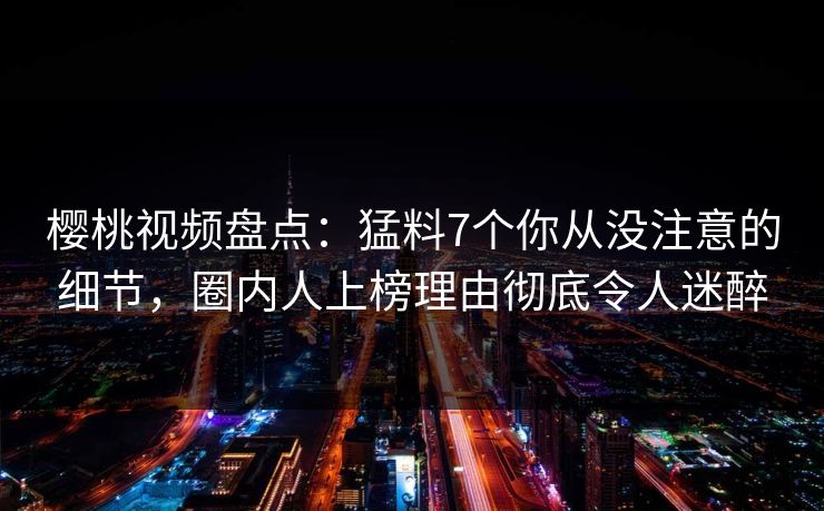 樱桃视频盘点：猛料7个你从没注意的细节，圈内人上榜理由彻底令人迷醉