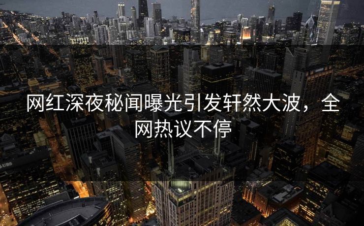 网红深夜秘闻曝光引发轩然大波，全网热议不停