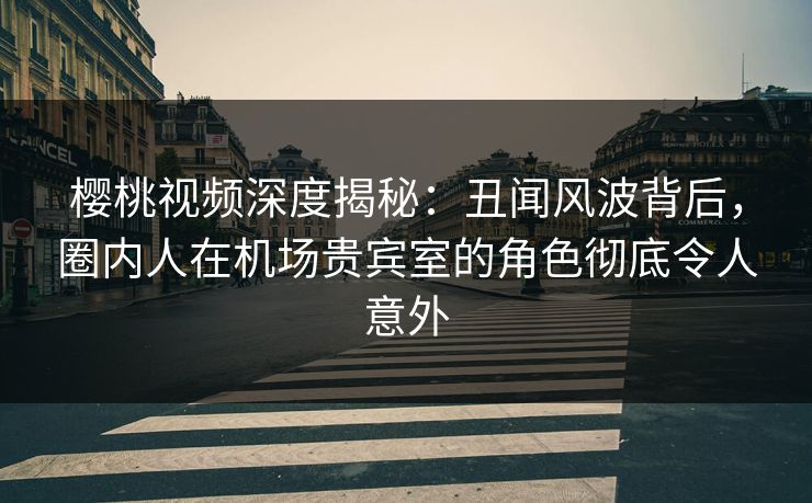 樱桃视频深度揭秘：丑闻风波背后，圈内人在机场贵宾室的角色彻底令人意外