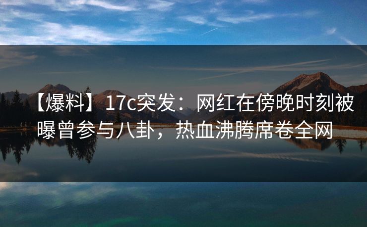 【爆料】17c突发：网红在傍晚时刻被曝曾参与八卦，热血沸腾席卷全网