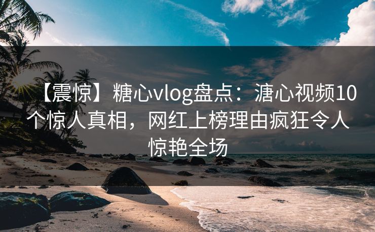 【震惊】糖心vlog盘点：溏心视频10个惊人真相，网红上榜理由疯狂令人惊艳全场
