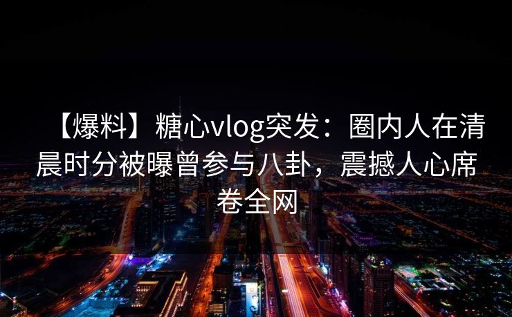 【爆料】糖心vlog突发：圈内人在清晨时分被曝曾参与八卦，震撼人心席卷全网