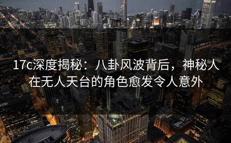 17c深度揭秘:八卦风波背后,神秘人在无人天台的角色愈发令人意外