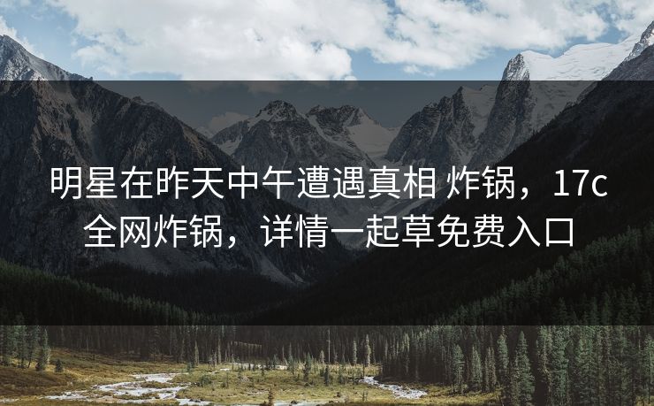 明星在昨天中午遭遇真相 炸锅,17c全网炸锅,详情一起草免费入口
