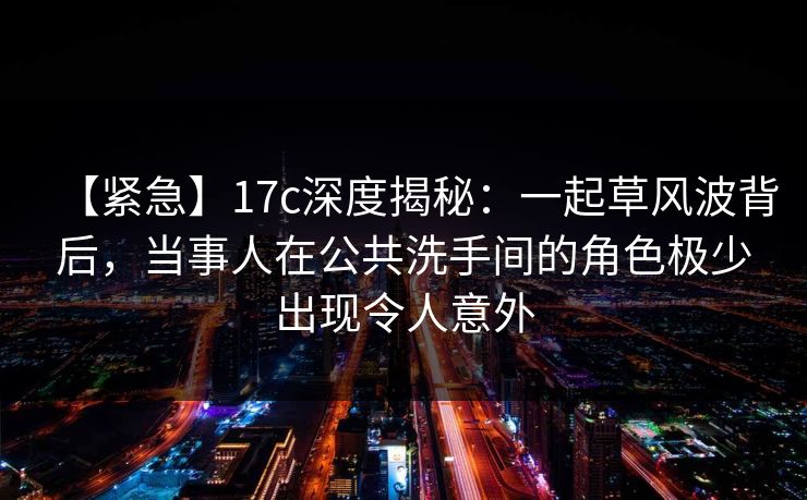 【紧急】17c深度揭秘:一起草风波背后,当事人在公共洗手间的角色极少出现令人意外