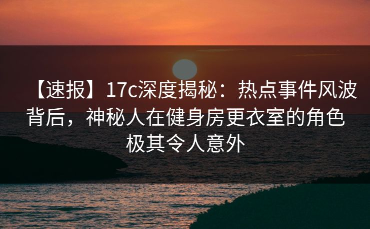 【速报】17c深度揭秘:热点事件风波背后,神秘人在健身房更衣室的角色极其令人意外