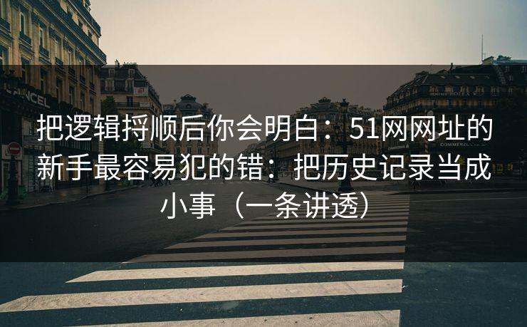 详细阅读:把逻辑捋顺后你会明白:51网网址的新手最容易犯的错:把历史记录当成小事(一条讲透) 把逻辑捋顺后你会明白:51网网址的新手最容易犯的错:把历史记录当成小事(一条讲透)
