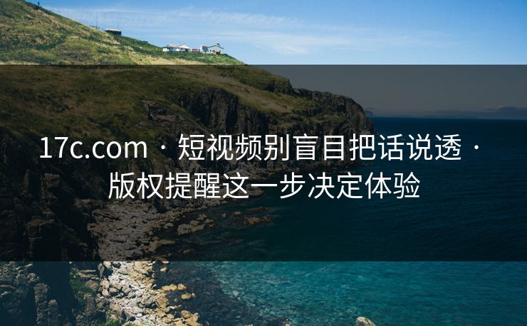 17c.com · 短视频别盲目把话说透 · 版权提醒这一步决定体验